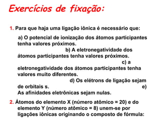 Exercícios de fixação:
1. Para que haja uma ligação iônica é necessário que:
a) O potencial de ionização dos átomos participantes
tenha valores próximos.
b) A eletronegatividade dos
átomos participantes tenha valores próximos.
c) a
eletronegatividade dos átomos participantes tenha
valores muito diferentes.
d) Os elétrons de ligação sejam
de orbitais s. e)
As afinidades eletrônicas sejam nulas.
2. Átomos do elemento X (número atômico = 20) e do
elemento Y (número atômico = 8) unem-se por
ligações iônicas originando o composto de fórmula:
 