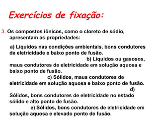 Exercícios de fixação:
3. Os compostos iônicos, como o cloreto de sódio,
apresentam as propriedades:
a) Líquidos nas condições ambientais, bons condutores
de eletricidade e baixo ponto de fusão.
b) Líquidos ou gasosos,
maus condutores de eletricidade em solução aquosa e
baixo ponto de fusão.
c) Sólidos, maus condutores de
eletricidade em solução aquosa e baixo ponto de fusão.
d)
Sólidos, bons condutores de eletricidade no estado
sólido e alto ponto de fusão.
e) Sólidos, bons condutores de eletricidade em
solução aquosa e elevado ponto de fusão.
 