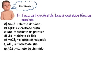 a) NaCℓ = cloreto de sódio
b) AgCℓ = cloreto de prata
c) KBr = brometo de potássio
d) LiH = hidreto de lítio
e) MgCℓ2 = cloreto de magnésio
f) AℓF3 = fluoreto de lítio
g) Aℓ2S3 = sulfeto de alumínio
1) Faça as ligações de Lewis das substâncias
abaixo:
Exercitando
 