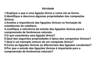 Atividade
1.Explique o que é uma ligação iônica e como ela se forma.
2.Identifique e descreva algumas propriedades dos compostos
iônicos.
3.Analise a importância das ligações iônicas na formação de
substâncias do cotidiano.
4.Justifique a relevância do estudo das ligações iônicas para a
compreensão de fenômenos naturais.
5.O que caracteriza uma ligação iônica?
6.Qual das seguintes propriedades é típica dos compostos iônicos?
7.Qual é um exemplo comum de um composto iônico?
8.Como as ligações iônicas se diferenciam das ligações covalentes?
9.Por que o estudo das ligações iônicas é importante para a
compreensão de fenômenos naturais?
 
