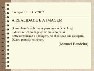 Exemplo 01: FGV/2007 A REALIDADE E A IMAGEM O arranha-céu sobe no ar puro lavado pela chuva E desce refletido na poça de lama do pátio. Entre a realidade e a imagem, no chão seco que as separa, Quatro pombas passeiam. (Manuel Bandeira) 