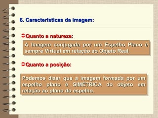 6. Características da imagem: Quanto a natureza: Quanto a posição: Podemos dizer que a imagem formada por um espelho plano é SIMÉTRICA do objeto em relação ao plano do espelho. A Imagem conjugada por um Espelho Plano é sempre Virtual em relação ao Objeto Real. 