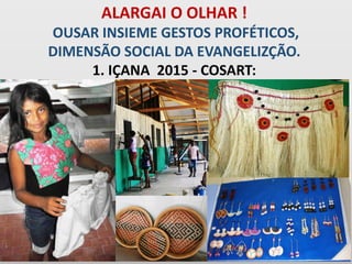 ALARGAI O OLHAR !
OUSAR INSIEME GESTOS PROFÉTICOS,
DIMENSÃO SOCIAL DA EVANGELIZÇÃO.
1. IÇANA 2015 - COSART:
 