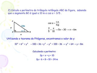 2) Calcule o perímetro do triângulo retângulo ABC da figura, sabendo
que o segmento BC é igual a 10 m e cos α = 3/5 .
6mx305x
10
x
5
3
hip
c.a.
αcos
=→=→=
=
α (
C
BA
10m
x
y
Utilizando o teorema de Pitágoras, encontramos o valor de y:
10² = 6² + y² 100 = 36 + y² y² = 100 – 36→ → → y² = 64 → y = 8m
Calculando o perímetro:
2p = x + y + 10
2p = 6 + 8 + 10 = 24 m
 