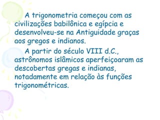 A trigonometria começou com as
civilizações babilônica e egípcia e
desenvolveu-se na Antiguidade graças
aos gregos e indianos.
A partir do século VIII d.C.,
astrônomos islâmicos aperfeiçoaram as
descobertas gregas e indianas,
notadamente em relação às funções
trigonométricas.
 