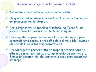 Algumas aplicações da trigonometria são:
 Determinação da altura de um certo prédio.
 Os gregos determinaram a medida do raio de terra, por
um processo muito simples.
 Seria impossível se medir a distância da Terra à Lua,
porém com a trigonometria se torna simples.
 Um engenheiro precisa saber a largura de um rio para
construir uma ponte, o trabalho dele é mais fácil quando
ele usa dos recursos trigonométricos.
 Um cartógrafo (desenhista de mapas) precisa saber a
altura de uma montanha, o comprimento de um rio, etc.
Sem a trigonometria ele demoraria anos para desenhar
um mapa.
 