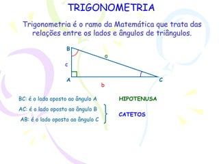 TRIGONOMETRIA
A
B
C
a
b
c
BC: é o lado oposto ao ângulo A
AC: é o lado oposto ao ângulo B
AB: é o lado oposto ao ângulo C
HIPOTENUSA
CATETOS
Trigonometria é o ramo da Matemática que trata das
relações entre os lados e ângulos de triângulos.
 