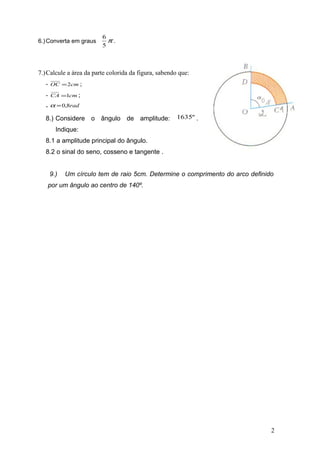6.) Converta em graus

6
π.
5

7.) Calcule a área da parte colorida da figura, sabendo que:
-

OC = 2cm ;

-

CA =1cm ;

- α = 0,8rad
8.) Considere o ângulo de amplitude:

1635º .

Indique:
8.1 a amplitude principal do ângulo.
8.2 o sinal do seno, cosseno e tangente .
9.)

Um círculo tem de raio 5cm. Determine o comprimento do arco definido

por um ângulo ao centro de 140º.

2

 