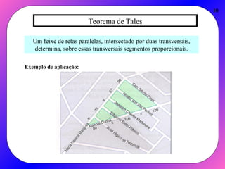 Teorema de Tales
10
Um feixe de retas paralelas, intersectado por duas transversais,
determina, sobre essas transversais segmentos proporcionais.
Exemplo de aplicação:
 