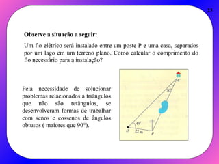 23
Observe a situação a seguir:
Um fio elétrico será instalado entre um poste P e uma casa, separados
por um lago em um terreno plano. Como calcular o comprimento do
fio necessário para a instalação?
Pela necessidade de solucionar
problemas relacionados a triângulos
que não são retângulos, se
desenvolveram formas de trabalhar
com senos e cossenos de ângulos
obtusos ( maiores que 90°).
 