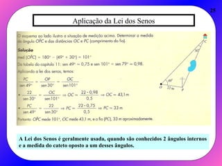 Aplicação da Lei dos Senos
25
A Lei dos Senos é geralmente usada, quando são conhecidos 2 ângulos internos
e a medida do cateto oposto a um desses ângulos.
 
