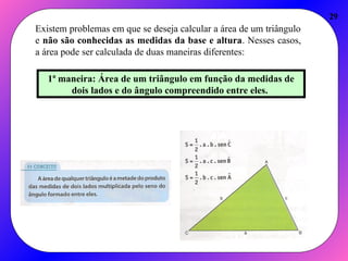 29
Existem problemas em que se deseja calcular a área de um triângulo
e não são conhecidas as medidas da base e altura. Nesses casos,
a área pode ser calculada de duas maneiras diferentes:
1ª maneira: Área de um triângulo em função da medidas de
dois lados e do ângulo compreendido entre eles.
 