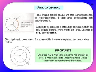33
ÂNGULO CENTRAL
Todo ângulo central possui um arco correspondente,
e reciprocamente, a todo arco corresponde um
ângulo central.
A medida de um arco é entendida como a medida do
seu ângulo central. Para medir um arco, usamos o
grau ou o radiano.
O comprimento de um arco é a sua medida linear e é expresso em centímetros,
metros...
IMPORTANTE
Os arcos AB e A’B’ têm a mesma “abertura”, ou
seja, a mesma medida (mesmo ângulo), mas
possuem comprimentos diferentes.
 