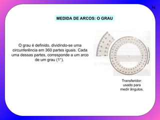 34
MEDIDA DE ARCOS: O GRAU
O grau é definido, dividindo-se uma
circunferência em 360 partes iguais. Cada
uma dessas partes, corresponde a um arco
de um grau (1°).
Transferidor:
usado para
medir ângulos.
 
