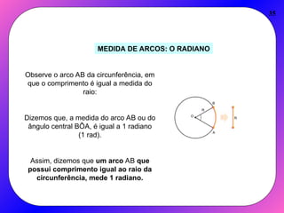 35
MEDIDA DE ARCOS: O RADIANO
Observe o arco AB da circunferência, em
que o comprimento é igual a medida do
raio:
Dizemos que, a medida do arco AB ou do
ângulo central BÔA, é igual a 1 radiano
(1 rad).
Assim, dizemos que um arco AB que
possui comprimento igual ao raio da
circunferência, mede 1 radiano.
 