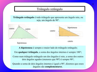 Triângulo retângulo
7
Triângulo retângulo é todo triângulo que apresenta um ângulo reto, ou
seja, um ângulo de 90°.
cateto
cateto
hipotenusa
cateto
cateto
hipotenusa
A hipotenusa é sempre o maior lado do triângulo retângulo;
Em qualquer triângulo, a soma dos ângulos internos é sempre 180°;
Como num triângulo retângulo um dos ângulos é reto, a soma dos outros
dois ângulos agudos (menores que 90º) é sempre 90°;
Quando a soma de dois ângulos internos é igual a 90°, dizemos que esses
ângulos são complementares.
 