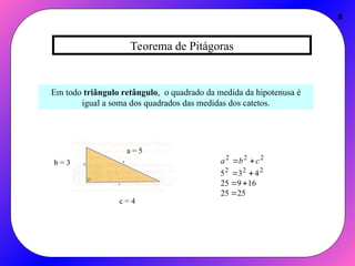 Teorema de Pitágoras
8
Em todo triângulo retângulo, o quadrado da medida da hipotenusa é
igual a soma dos quadrados das medidas dos catetos.
c = 4
b = 3
a = 5
25
25
16
9
25
4
3
5 2
2
2
2
2
2






 c
b
a
 