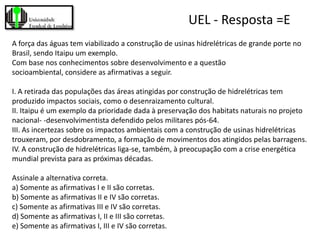 UEL - Resposta =E
A força das águas tem viabilizado a construção de usinas hidrelétricas de grande porte no
Brasil, sendo Itaipu um exemplo.
Com base nos conhecimentos sobre desenvolvimento e a questão
socioambiental, considere as afirmativas a seguir.

I. A retirada das populações das áreas atingidas por construção de hidrelétricas tem
produzido impactos sociais, como o desenraizamento cultural.
II. Itaipu é um exemplo da prioridade dada à preservação dos habitats naturais no projeto
nacional- -desenvolvimentista defendido pelos militares pós-64.
III. As incertezas sobre os impactos ambientais com a construção de usinas hidrelétricas
trouxeram, por desdobramento, a formação de movimentos dos atingidos pelas barragens.
IV. A construção de hidrelétricas liga-se, também, à preocupação com a crise energética
mundial prevista para as próximas décadas.

Assinale a alternativa correta.
a) Somente as afirmativas I e II são corretas.
b) Somente as afirmativas II e IV são corretas.
c) Somente as afirmativas III e IV são corretas.
d) Somente as afirmativas I, II e III são corretas.
e) Somente as afirmativas I, III e IV são corretas.
 