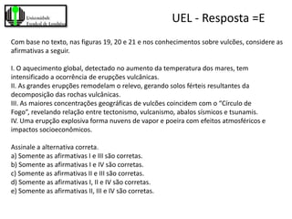 UEL - Resposta =E
Com base no texto, nas figuras 19, 20 e 21 e nos conhecimentos sobre vulcões, considere as
afirmativas a seguir.

I. O aquecimento global, detectado no aumento da temperatura dos mares, tem
intensificado a ocorrência de erupções vulcânicas.
II. As grandes erupções remodelam o relevo, gerando solos férteis resultantes da
decomposição das rochas vulcânicas.
III. As maiores concentrações geográficas de vulcões coincidem com o “Círculo de
Fogo”, revelando relação entre tectonismo, vulcanismo, abalos sísmicos e tsunamis.
IV. Uma erupção explosiva forma nuvens de vapor e poeira com efeitos atmosféricos e
impactos socioeconômicos.

Assinale a alternativa correta.
a) Somente as afirmativas I e III são corretas.
b) Somente as afirmativas I e IV são corretas.
c) Somente as afirmativas II e III são corretas.
d) Somente as afirmativas I, II e IV são corretas.
e) Somente as afirmativas II, III e IV são corretas.
 
