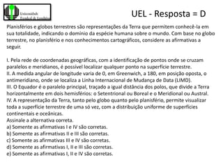 UEL - Resposta = D
Planisférios e globos terrestres são representações da Terra que permitem conhecê-la em
sua totalidade, indicando o domínio da espécie humana sobre o mundo. Com base no globo
terrestre, no planisfério e nos conhecimentos cartográficos, considere as afirmativas a
seguir.

I. Pela rede de coordenadas geográficas, com a identificação de pontos onde se cruzam
paralelos e meridianos, é possível localizar qualquer ponto na superfície terrestre.
II. A medida angular de longitude varia de 0, em Greenwich, a 180, em posição oposta, o
antimeridiano, onde se localiza a Linha Internacional de Mudança de Data (LIMD).
III. O Equador é o paralelo principal, traçado a igual distância dos polos, que divide a Terra
horizontalmente em dois hemisférios: o Setentrional ou Boreal e o Meridional ou Austral.
IV. A representação da Terra, tanto pelo globo quanto pelo planisfério, permite visualizar
toda a superfície terrestre de uma só vez, com a distribuição uniforme de superfícies
continentais e oceânicas.
Assinale a alternativa correta.
a) Somente as afirmativas I e IV são corretas.
b) Somente as afirmativas II e III são corretas.
c) Somente as afirmativas III e IV são corretas.
d) Somente as afirmativas I, II e III são corretas.
e) Somente as afirmativas I, II e IV são corretas.
 