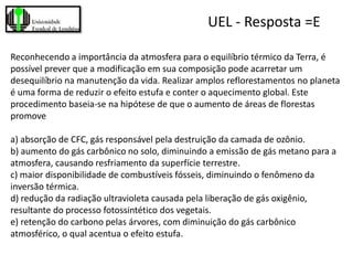 UEL - Resposta =E

Reconhecendo a importância da atmosfera para o equilíbrio térmico da Terra, é
possível prever que a modificação em sua composição pode acarretar um
desequilíbrio na manutenção da vida. Realizar amplos reflorestamentos no planeta
é uma forma de reduzir o efeito estufa e conter o aquecimento global. Este
procedimento baseia-se na hipótese de que o aumento de áreas de florestas
promove

a) absorção de CFC, gás responsável pela destruição da camada de ozônio.
b) aumento do gás carbônico no solo, diminuindo a emissão de gás metano para a
atmosfera, causando resfriamento da superfície terrestre.
c) maior disponibilidade de combustíveis fósseis, diminuindo o fenômeno da
inversão térmica.
d) redução da radiação ultravioleta causada pela liberação de gás oxigênio,
resultante do processo fotossintético dos vegetais.
e) retenção do carbono pelas árvores, com diminuição do gás carbônico
atmosférico, o qual acentua o efeito estufa.
 