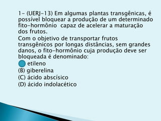 1- (UERJ-13) Em algumas plantas transgênicas, é
possível bloquear a produção de um determinado
fito-hormônio capaz de acelerar a maturação
dos frutos.
Com o objetivo de transportar frutos
transgênicos por longas distâncias, sem grandes
danos, o fito-hormônio cuja produção deve ser
bloqueada é denominado:
(A) etileno
(B) giberelina
(C) ácido abscísico
(D) ácido indolacético
 