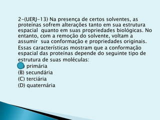 2-(UERJ-13) Na presença de certos solventes, as
proteínas sofrem alterações tanto em sua estrutura
espacial quanto em suas propriedades biológicas. No
entanto, com a remoção do solvente, voltam a
assumir sua conformação e propriedades originais.
Essas características mostram que a conformação
espacial das proteínas depende do seguinte tipo de
estrutura de suas moléculas:
(A) primária
(B) secundária
(C) terciária
(D) quaternária
 
