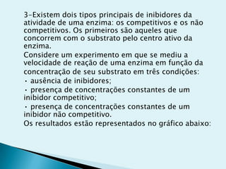3-Existem dois tipos principais de inibidores da
atividade de uma enzima: os competitivos e os não
competitivos. Os primeiros são aqueles que
concorrem com o substrato pelo centro ativo da
enzima.
Considere um experimento em que se mediu a
velocidade de reação de uma enzima em função da
concentração de seu substrato em três condições:
• ausência de inibidores;
• presença de concentrações constantes de um
inibidor competitivo;
• presença de concentrações constantes de um
inibidor não competitivo.
Os resultados estão representados no gráfico abaixo:
 