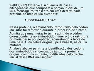 9-(UERJ-12) Observe a sequência de bases
nitrogenadas que compõem a porção inicial de um
RNA mensageiro transcrito em uma determinada
proteína de uma célula eucariota:
AUGGCUAAAUUAGAC..........
Nessa proteína, o aminoácido introduzido pelo códon
iniciador foi removido durante o processo de síntese.
Admita que uma mutação tenha atingido o códon
correspondente ao aminoácido número 3 da estrutura
primária desse polipeptídeo, acarretando a troca de
uma base A, na célula original, pela base U, na célula
mutante.
A tabela abaixo permite a identificação dos códons
dos aminoácidos encontrados tanto na proteína
original como na mutante, codificados pelo trecho
inicial desse RNA mensageiro:
 