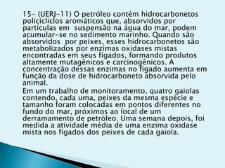 15- (UERJ-11) O petróleo contém hidrocarbonetos
policícliclos aromáticos que, absorvidos por
partículas em suspensão na água do mar, podem
acumular-se no sedimento marinho. Quando são
absorvidos por peixes, esses hidrocarbonetos são
metabolizados por enzimas oxidases mistas
encontradas em seus fígados, formando produtos
altamente mutagênicos e carcinogênicos. A
concentração dessas enzimas no fígado aumenta em
função da dose de hidrocarboneto absorvida pelo
animal.
Em um trabalho de monitoramento, quatro gaiolas
contendo, cada uma, peixes da mesma espécie e
tamanho foram colocadas em pontos diferentes no
fundo do mar, próximos ao local de um
derramamento de petróleo. Uma semana depois, foi
medida a atividade média de uma enzima oxidase
mista nos fígados dos peixes de cada gaiola.
 