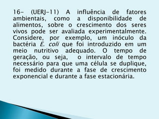 16- (UERJ-11) A influência de fatores
ambientais, como a disponibilidade de
alimentos, sobre o crescimento dos seres
vivos pode ser avaliada experimentalmente.
Considere, por exemplo, um inóculo da
bactéria E. coli que foi introduzido em um
meio nutritivo adequado. O tempo de
geração, ou seja, o intervalo de tempo
necessário para que uma célula se duplique,
foi medido durante a fase de crescimento
exponencial e durante a fase estacionária.
 