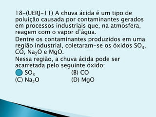 18-(UERJ-11) A chuva ácida é um tipo de
poluição causada por contaminantes gerados
em processos industriais que, na atmosfera,
reagem com o vapor d’água.
Dentre os contaminantes produzidos em uma
região industrial, coletaram-se os óxidos SO3,
CO, Na2O e MgO.
Nessa região, a chuva ácida pode ser
acarretada pelo seguinte óxido:
(A) SO3 (B) CO
(C) Na2O (D) MgO
 