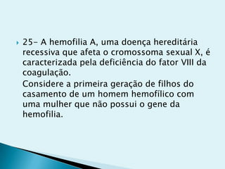  25- A hemofilia A, uma doença hereditária
recessiva que afeta o cromossoma sexual X, é
caracterizada pela deficiência do fator VIII da
coagulação.
Considere a primeira geração de filhos do
casamento de um homem hemofílico com
uma mulher que não possui o gene da
hemofilia.
 