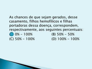 As chances de que sejam gerados, desse
casamento, filhos hemofílicos e filhas
portadoras dessa doença, correspondem,
respectivamente, aos seguintes percentuais:
(A) 0% - 100% (B) 50% - 50%
(C) 50% - 100% (D) 100% - 100%
 