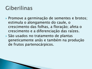  Promove a germinação de sementes e brotos;
estimula o alongamento do caule, o
crescimento das folhas, a floração; afeta o
crescimento e a diferenciação das raízes.
 São usados no tratamento de plantas
geneticamente anãs e também na produção
de frutos partenocárpicos.
 