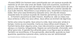 (Fuvest-2003) Um homem vem caminhando por um parque quando de
repente se vê com sete anos de idade. Está com quarenta, quarenta e
poucos. De repente dá com ele mesmo chutando uma bola perto de um
banco onde está a sua babá fazendo tricô. Não tem a menor dúvida de
que é ele mesmo. Reconhece a sua própria cara, reconhece o banco e a
babá. Tem uma vaga lembrança daquela cena. Um dia ele estava
jogando bola no parque quando de repente aproximou-se um homem
e… O homem aproxima-se dele mesmo. Ajoelha-se, põe as mãos nos
seus ombros e olha nos seus olhos. Seus olhos se enchem de lágrimas.
Sente uma coisa no peito. Que coisa é a vida. Que coisa pior ainda é o
tempo. Como eu era inocente. Como os meus olhos eram limpos. O
homem tenta dizer alguma coisa, mas não encontra o que dizer. Apenas
abraça a si mesmo, longamente. Depois sai caminhando, chorando, sem
olhar para trás. O garoto fica olhando para a sua figura que se afasta.
Também se reconheceu. E fica pensando, aborrecido: quando eu tiver
quarenta, quarenta e poucos anos, como eu vou ser sentimental!
(Luís Fernando Veríssimo, Comédias para se ler na escola)
 