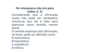 Ter enxaqueca não era para
todos, (l. 2)
Considerando que a afirmação
acima não pode ser verdadeira,
conclui-se que ela é feita para
expressar outro sentido, menos
literal.
O sentido expresso pela afirmação,
no texto, pode ser definido como:
A metonímico
B hiperbólico
C metafórico
D irônico
 