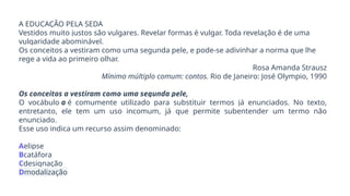 A EDUCAÇÃO PELA SEDA
Vestidos muito justos são vulgares. Revelar formas é vulgar. Toda revelação é de uma
vulgaridade abominável.
Os conceitos a vestiram como uma segunda pele, e pode-se adivinhar a norma que lhe
rege a vida ao primeiro olhar.
Rosa Amanda Strausz
Mínimo múltiplo comum: contos. Rio de Janeiro: José Olympio, 1990
Os conceitos a vestiram como uma segunda pele,
O vocábulo a é comumente utilizado para substituir termos já enunciados. No texto,
entretanto, ele tem um uso incomum, já que permite subentender um termo não
enunciado.
Esse uso indica um recurso assim denominado:
Aelipse
Bcatáfora
Cdesignação
Dmodalização
 