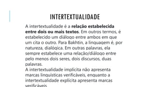 INTERTEXTUALIDADE
A intertextualidade é a relação estabelecida
entre dois ou mais textos. Em outros termos, é
estabelecido um diálogo entre ambos em que
um cita o outro. Para Bakhtin, a linguagem é, por
natureza, dialógica. Em outras palavras, ela
sempre estabelece uma relação/diálogo entre
pelo menos dois seres, dois discursos, duas
palavras.
A intertextualidade implícita não apresenta
marcas linguísticas verificáveis, enquanto a
intertextualidade explícita apresenta marcas
 