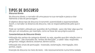 TIPOS DE DISCURSO
Discurso Direto
No discurso direto, o narrador dá uma pausa na sua narração e passa a citar
fielmente a fala do personagem.
O objetivo desse tipo de discurso é transmitir autenticidade e espontaneidade.
Assim, o narrador se distancia do discurso, não se responsabilizando pelo que é
dito.
Pode ser também utilizado por questões de humildade - para não falar algo que foi
dito por um estudioso, por exemplo, como se fosse de sua própria autoria.
Características do Discurso Direto
•Utilização dos verbos da categoria dicendi, ou seja, aqueles que têm relação com o
verbo "dizer". São chamados de "verbos de elocução", a saber: falar, responder,
perguntar, indagar, declarar, exclamar, dentre outros.
•Utilização dos sinais de pontuação - travessão, exclamação, interrogação, dois
pontos, aspas.
•Inserção do discurso no meio do texto - não necessariamente numa linha isolada
 