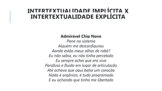 INTERTEXTUALIDADE IMPLÍCITA X
INTERTEXTUALIDADE EXPLÍCITA
Admirável Chip Novo
Pane no sistema
Alguém me desconfigurou
Aonde estão meus olhos de robô?
Eu não sabia, eu não tinha percebido
Eu sempre achei que era vivo
Parafuso e fluido em lugar de articulação
Até achava que aqui batia um coração
Nada é orgânico, é tudo programado
E eu achando que tinha me libertado
 