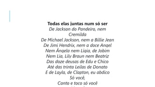 Todas elas juntas num só ser
De Jackson do Pandeiro, nem
Cremilda
De Michael Jackson, nem a Billie Jean
De Jimi Hendrix, nem a doce Angel
Nem Ângela nem Lígia, de Jobim
Nem Lia, Lily Braun nem Beatriz
Das doze deusas de Edu e Chico
Até das trinta Leilas de Donato
E de Layla, de Clapton, eu abdico
Só você,
Canto e toco só você
 