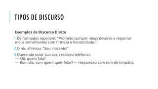 TIPOS DE DISCURSO
Exemplos de Discurso Direto
1.Os formados repetiam: "Prometo cumprir meus deveres e respeitar
meus semelhantes com firmeza e honestidade.".
2.O réu afirmou: "Sou inocente!"
3.Querendo ouvir sua voz, resolveu telefonar:
— Alô, quem fala?
— Bom dia, com quem quer falar? — respondeu com tom de simpatia.
 