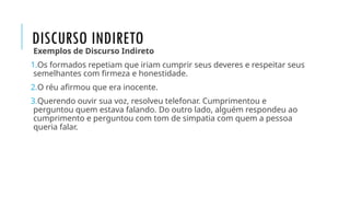 DISCURSO INDIRETO
Exemplos de Discurso Indireto
1.Os formados repetiam que iriam cumprir seus deveres e respeitar seus
semelhantes com firmeza e honestidade.
2.O réu afirmou que era inocente.
3.Querendo ouvir sua voz, resolveu telefonar. Cumprimentou e
perguntou quem estava falando. Do outro lado, alguém respondeu ao
cumprimento e perguntou com tom de simpatia com quem a pessoa
queria falar.
 