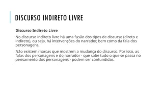 DISCURSO INDIRETO LIVRE
Discurso Indireto Livre
No discurso indireto livre há uma fusão dos tipos de discurso (direto e
indireto), ou seja, há intervenções do narrador, bem como da fala dos
personagens.
Não existem marcas que mostrem a mudança do discurso. Por isso, as
falas dos personagens e do narrador - que sabe tudo o que se passa no
pensamento dos personagens - podem ser confundidas.
 