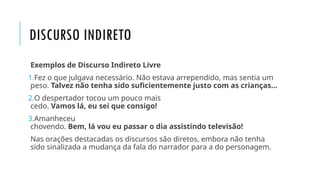 DISCURSO INDIRETO
Exemplos de Discurso Indireto Livre
1.Fez o que julgava necessário. Não estava arrependido, mas sentia um
peso. Talvez não tenha sido suficientemente justo com as crianças…
2.O despertador tocou um pouco mais
cedo. Vamos lá, eu sei que consigo!
3.Amanheceu
chovendo. Bem, lá vou eu passar o dia assistindo televisão!
Nas orações destacadas os discursos são diretos, embora não tenha
sido sinalizada a mudança da fala do narrador para a do personagem.
 