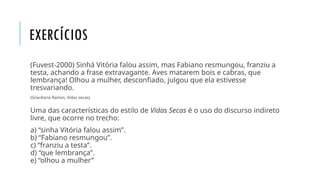 EXERCÍCIOS
(Fuvest-2000) Sinhá Vitória falou assim, mas Fabiano resmungou, franziu a
testa, achando a frase extravagante. Aves matarem bois e cabras, que
lembrança! Olhou a mulher, desconfiado, julgou que ela estivesse
tresvariando.
(Graciliano Ramos, Vidas secas)
Uma das características do estilo de Vidas Secas é o uso do discurso indireto
livre, que ocorre no trecho:
a) “sinha Vitória falou assim”.
b) “Fabiano resmungou”.
c) “franziu a testa”.
d) “que lembrança”.
e) “olhou a mulher”
 