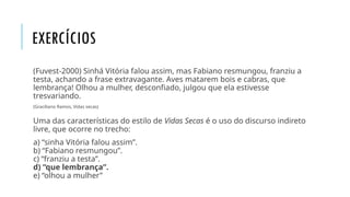 EXERCÍCIOS
(Fuvest-2000) Sinhá Vitória falou assim, mas Fabiano resmungou, franziu a
testa, achando a frase extravagante. Aves matarem bois e cabras, que
lembrança! Olhou a mulher, desconfiado, julgou que ela estivesse
tresvariando.
(Graciliano Ramos, Vidas secas)
Uma das características do estilo de Vidas Secas é o uso do discurso indireto
livre, que ocorre no trecho:
a) “sinha Vitória falou assim”.
b) “Fabiano resmungou”.
c) “franziu a testa”.
d) “que lembrança”.
e) “olhou a mulher”
 