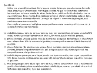 Questão 65
Fátima tem uma má formação de útero, o que a impede de ter uma gestação normal. Em razão
disso, procurou por uma clínica de reprodução assistida, na qual foi submetida a tratamento
hormonal para estimular a ovulação. Vários óvulos foram colhidos e fertilizados in vitro com os
espermatozoides de seu marido. Dois zigotos se formaram e foram implantados, cada um deles,
no útero de duas mulheres diferentes (“barrigas de aluguel”). Terminadas as gestações, duas
meninas nasceram no mesmo dia.
Com relação ao parentesco biológico e ao compartilhamento de material genético entre elas, é
correto afirmar que as meninas são
(A) irmãs biológicas por parte de pai e por parte de mãe, pois compartilham com cada um deles 50%
de seu material genético e compartilham entre si, em média, 50% de material genético.
(B) gêmeas idênticas, uma vez que são filhas da mesma mãe biológica e do mesmo pai e ompartilham
com cada um deles 50% de seu material genético, mas compartilham entre si 100% do material
genético.
(C) gêmeas fraternas, não idênticas, uma vez que foram formadas a partir de diferentes gametas e,
portanto, embora compartilhem com seus pais biológicos 50% de seu material genético, não
compartilham material genético entre si.
(D) irmãs biológicas apenas por parte de pai, doador dos espermatozoides, com o qual compartilham
50% de seu material genético, sendo os outros 50% compartilhados com as respectivas mães que
as gestaram.
(E) irmãs biológicas por parte de pai e por parte de mãe, embora compartilhem entre si mais material
genético herdado do pai que aquele herdado da mãe biológica, uma vez que o DNA mitocondrial
foi herdado das respectivas mães que as gestaram.
 