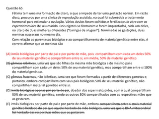 Questão 65
Fátima tem uma má formação de útero, o que a impede de ter uma gestação normal. Em razão
disso, procurou por uma clínica de reprodução assistida, na qual foi submetida a tratamento
hormonal para estimular a ovulação. Vários óvulos foram colhidos e fertilizados in vitro com os
espermatozoides de seu marido. Dois zigotos se formaram e foram implantados, cada um deles,
no útero de duas mulheres diferentes (“barrigas de aluguel”). Terminadas as gestações, duas
meninas nasceram no mesmo dia.
Com relação ao parentesco biológico e ao compartilhamento de material genético entre elas, é
correto afirmar que as meninas são
(A) irmãs biológicas por parte de pai e por parte de mãe, pois compartilham com cada um deles 50%
de seu material genético e compartilham entre si, em média, 50% de material genético.
(B) gêmeas idênticas, uma vez que são filhas da mesma mãe biológica e do mesmo pai e
compartilham com cada um deles 50% de seu material genético, mas compartilham entre si 100%
do material genético.
(C) gêmeas fraternas, não idênticas, uma vez que foram formadas a partir de diferentes gametas e,
portanto, embora compartilhem com seus pais biológicos 50% de seu material genético, não
compartilham material genético entre si.
(D) irmãs biológicas apenas por parte de pai, doador dos espermatozoides, com o qual compartilham
50% de seu material genético, sendo os outros 50% compartilhados com as respectivas mães que
as gestaram.
(E) irmãs biológicas por parte de pai e por parte de mãe, embora compartilhem entre si mais material
genético herdado do pai que aquele herdado da mãe biológica, uma vez que o DNA mitocondrial
foi herdado das respectivas mães que as gestaram.
 
